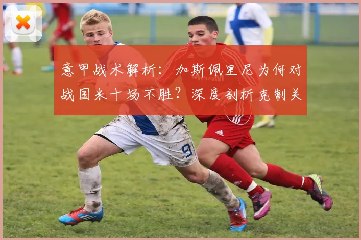 意甲战术解析：加斯佩里尼为何对战国米十场不胜？深度剖析克制关键