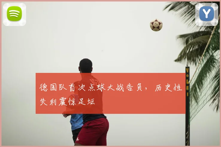 德国队首次点球大战告负，历史性失利震惊足坛