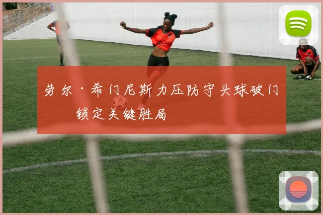 劳尔·希门尼斯力压防守头球破门，锁定关键胜局