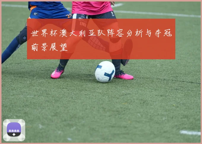 世界杯澳大利亚队阵容分析与夺冠前景展望