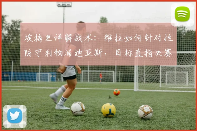 埃梅里详解战术：维拉如何针对性防守利物浦迪亚斯，目标直指决赛席位