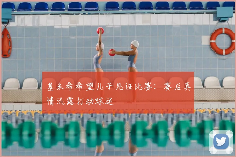 基米希希望儿子见证比赛：赛后真情流露打动球迷