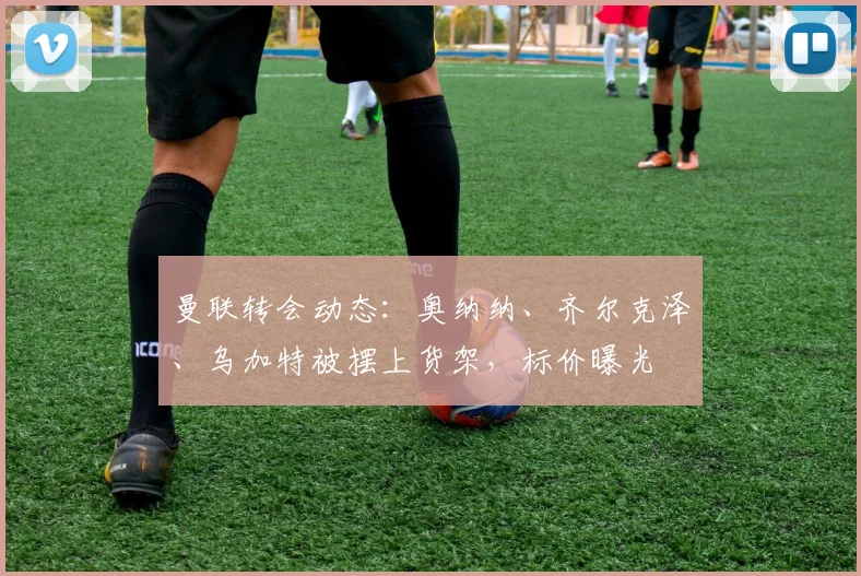 曼联转会动态：奥纳纳、齐尔克泽、乌加特被摆上货架，标价曝光