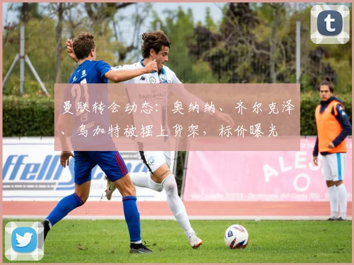 曼联转会动态：奥纳纳、齐尔克泽、乌加特被摆上货架，标价曝光