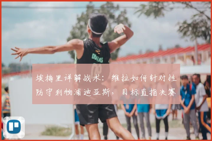 埃梅里详解战术：维拉如何针对性防守利物浦迪亚斯，目标直指决赛席位